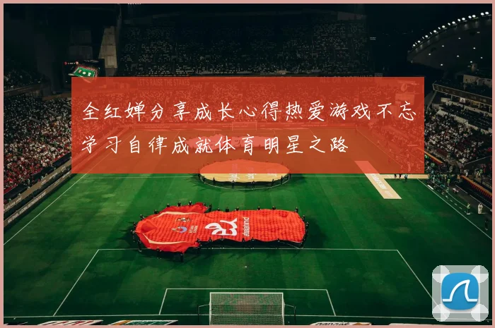 全红婵分享成长心得热爱游戏不忘学习自律成就体育明星之路