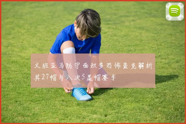 文班亚马防守面积多恐怖查克解析其27帽与八次5盖帽赛季