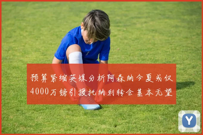预算紧缩英媒分析阿森纳今夏或仅4000万镑引援托纳利转会基本无望