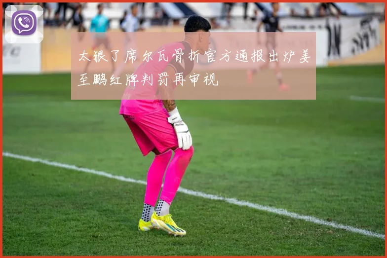 太狠了席尔瓦骨折官方通报出炉姜至鹏红牌判罚再审视