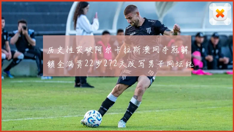 历史性突破阿尔卡拉斯澳网夺冠解锁全满贯22岁272天改写男子网坛纪录