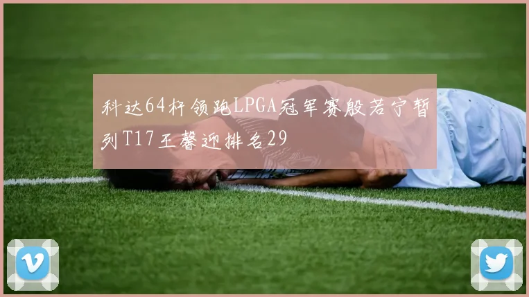 科达64杆领跑LPGA冠军赛殷若宁暂列T17王馨迎排名29