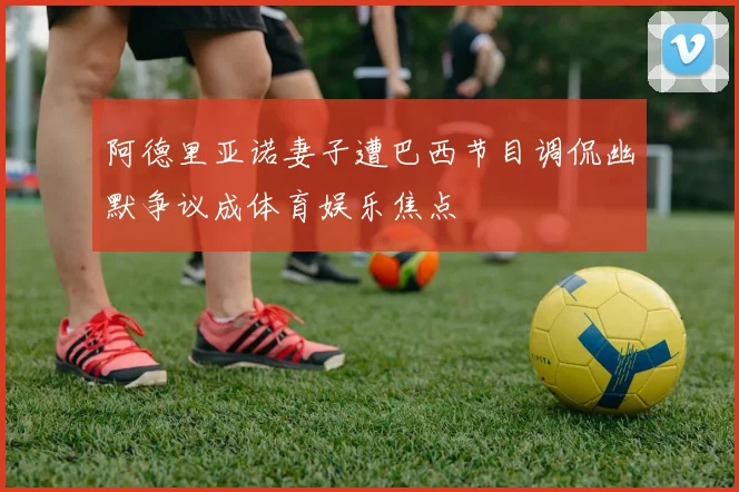 阿德里亚诺妻子遭巴西节目调侃幽默争议成体育娱乐焦点