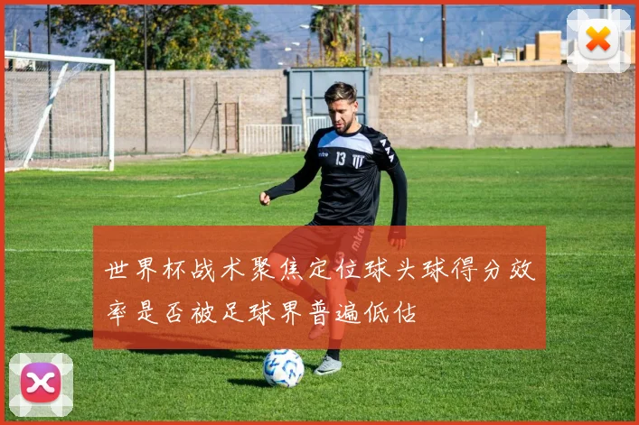 世界杯战术聚焦定位球头球得分效率是否被足球界普遍低估