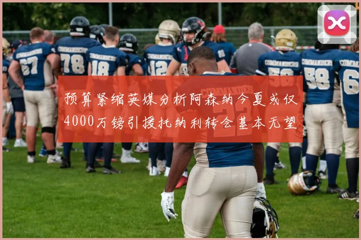预算紧缩英媒分析阿森纳今夏或仅4000万镑引援托纳利转会基本无望