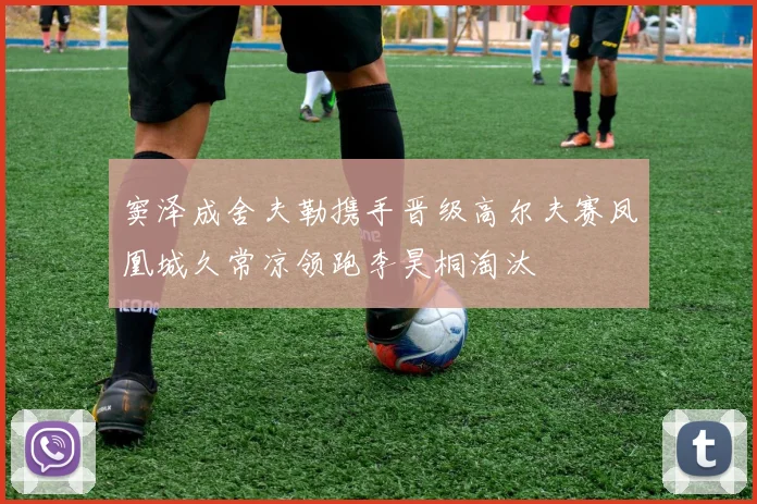 窦泽成舍夫勒携手晋级高尔夫赛凤凰城久常凉领跑李昊桐淘汰