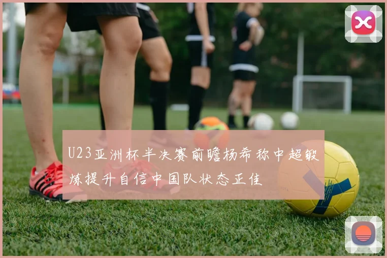 U23亚洲杯半决赛前瞻杨希称中超锻炼提升自信中国队状态正佳