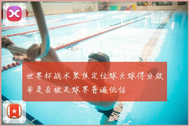 世界杯战术聚焦定位球头球得分效率是否被足球界普遍低估