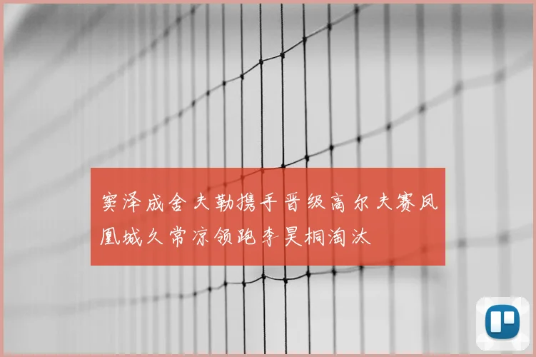 窦泽成舍夫勒携手晋级高尔夫赛凤凰城久常凉领跑李昊桐淘汰
