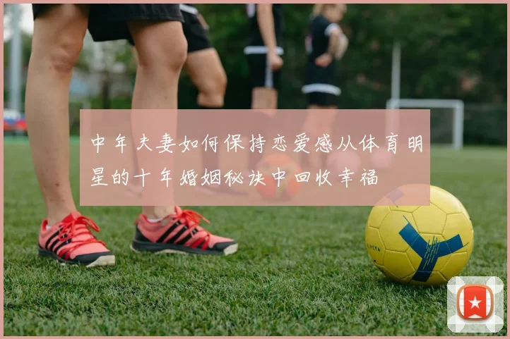 中年夫妻如何保持恋爱感从体育明星的十年婚姻秘诀中回收幸福