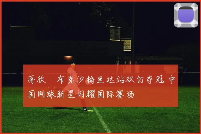 蒋欣玗布克沙梅里达站双打夺冠 中国网球新星闪耀国际赛场
