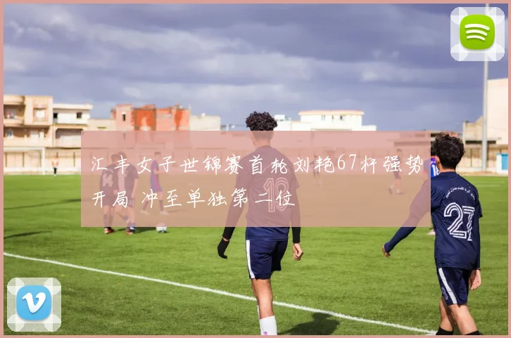 汇丰女子世锦赛首轮刘艳67杆强势开局 冲至单独第二位