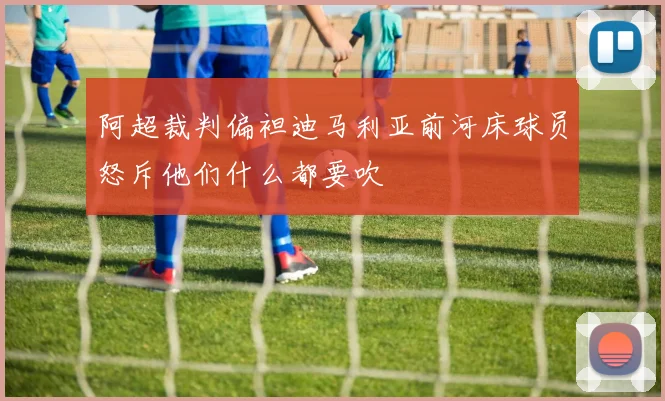 阿超裁判偏袒迪马利亚前河床球员怒斥他们什么都要吹