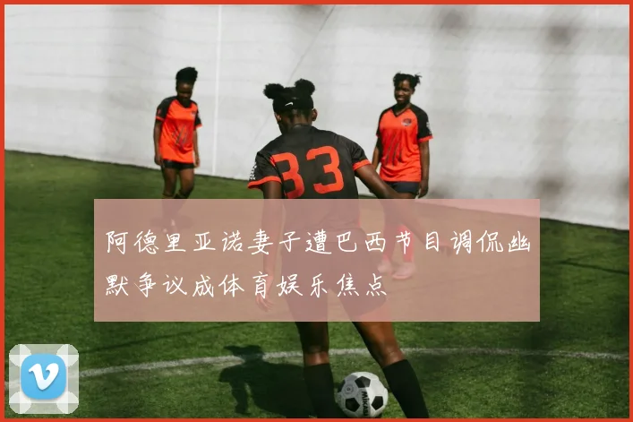 阿德里亚诺妻子遭巴西节目调侃幽默争议成体育娱乐焦点