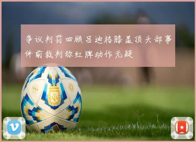 争议判罚回顾吕迪格膝盖顶头部事件前裁判称红牌动作无疑