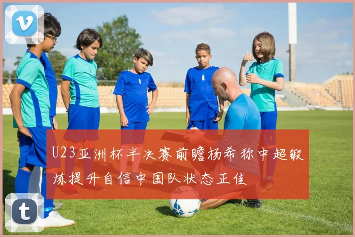 U23亚洲杯半决赛前瞻杨希称中超锻炼提升自信中国队状态正佳